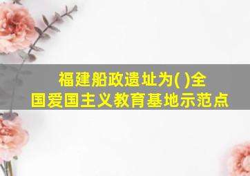 福建船政遗址为( )全国爱国主义教育基地示范点